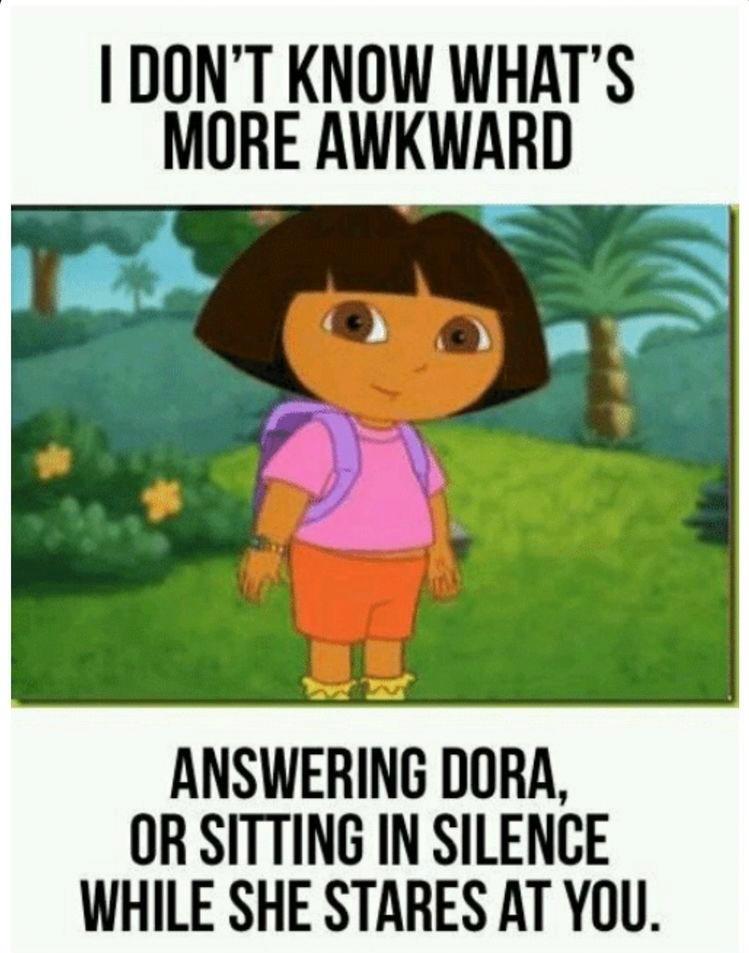 I DON'T KNOW WHAT'S
MORE AWKWARD
ANSWERING DORA,
OR SITTING IN SILENCE
WHILE SHE STARES AT YOU.