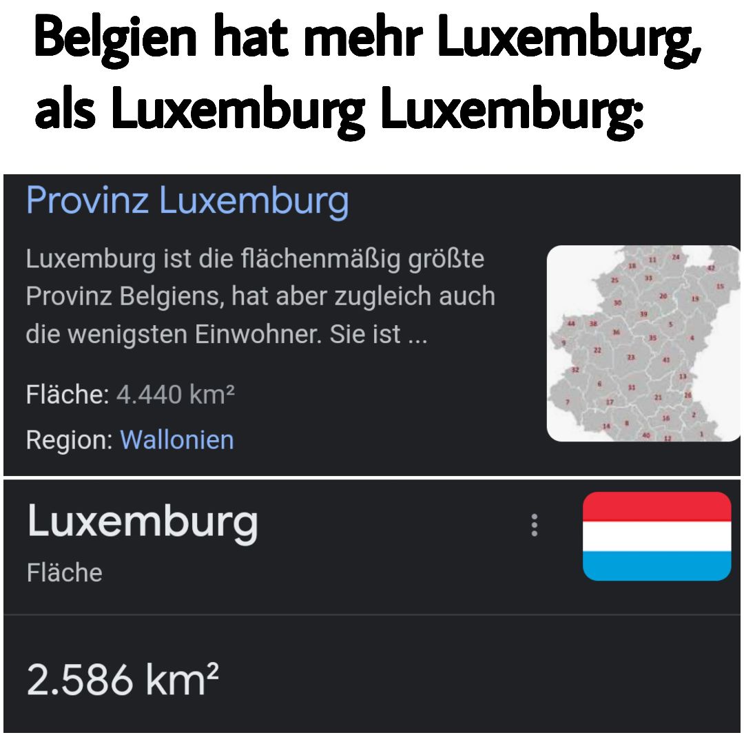 Belgien hat mehr Luxemburg,
als Luxemburg Luxemburg:
Provinz Luxemburg
Luxemburg ist die flächenmäßig größte
Provinz Belgiens, hat aber zugleich auch
die wenigsten Einwohner. Sie ist ...
Fläche: 4.440 km²
Region: Wallonien
Luxemburg
Fläche
2.586 km²
: