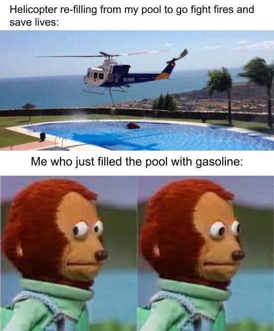 Helicopter re-filling from my pool to go fight fires and
save lives:
07
ECMAR
Me who just filled the pool with gasoline: