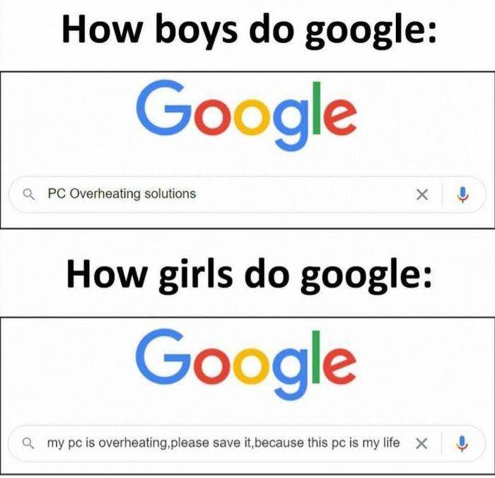 How boys do google:
Google
QPC Overheating solutions
X |ļ
How girls do google:
Google
Qmy pc is overheating, please save it, because this pc is my life X
