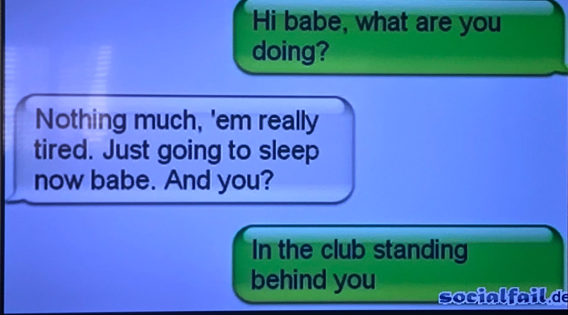 Hi babe, what are you
doing?
Nothing much, 'em really
tired. Just going to sleep
now babe. And you?
In the club standing
behind you
socialfail.de