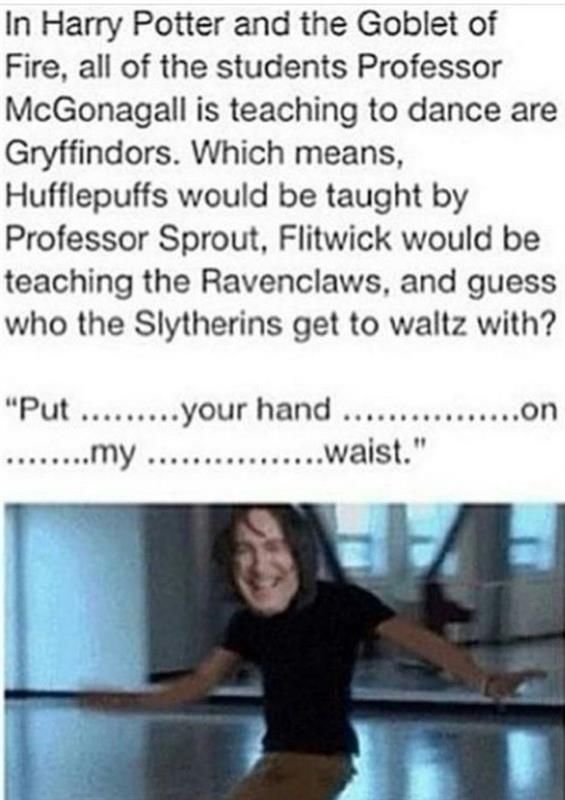 In Harry Potter and the Goblet of
Fire, all of the students Professor
McGonagall is teaching to dance are
Gryffindors. Which means,
Hufflepuffs would be taught by
Professor Sprout, Flitwick would be
teaching the Ravenclaws, and guess
who the Slytherins get to waltz with?
"Put .........your hand ......
........my ................waist."
.......on