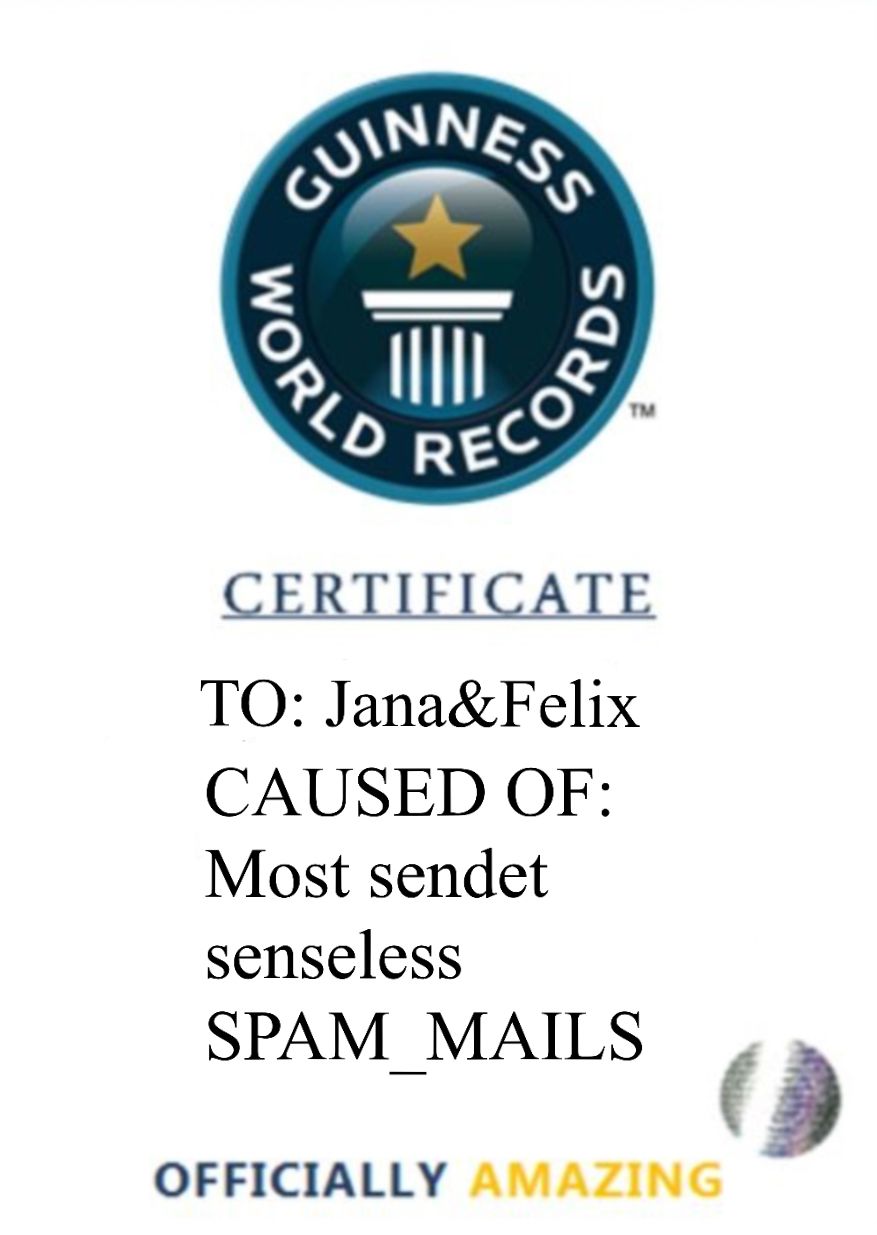отном
TM
RECORDS
CERTIFICATE
TO: Jana&Felix
CAUSED OF:
Most sendet
senseless
SPAM MAILS
OFFICIALLY AMAZING