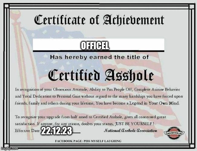 Certificate of Achievement
OFFICEL
Has hereby earned the title of
Certified Asshole
In recognition of your Obnoxious Attitude, Ability to Piss People Off, Complete Asinine Behavior
and Total Dedication to Personal Gain without regard to the many hardships you have forced upon
friends, family and others during your lifetime, You have become a Legend in Your Own Mind.

To recognize your upgrade from half assed to Certified Asshole, gives all concerned great
satisfaction. If anyone, for any reason, doubts your status, JUST BE YOURSELF!
Effective Date 22.12.23
National asshole Association
FACEBOOK PAGE: PISS MYSELF LAUGHING